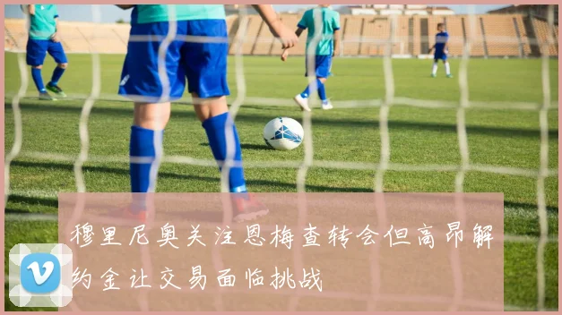 穆里尼奥关注恩梅查转会但高昂解约金让交易面临挑战