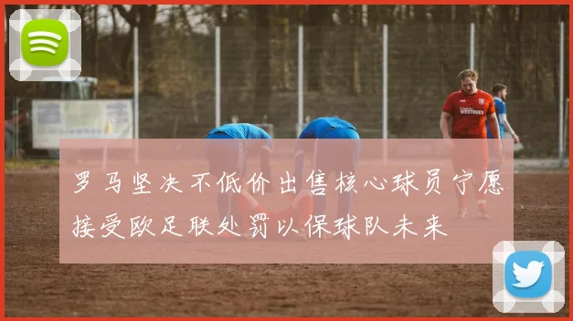 罗马坚决不低价出售核心球员宁愿接受欧足联处罚以保球队未来