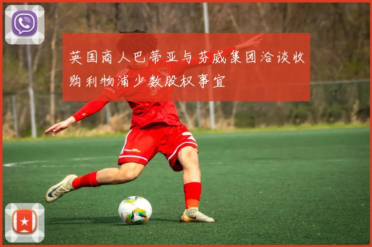 英国商人巴蒂亚与芬威集团洽谈收购利物浦少数股权事宜