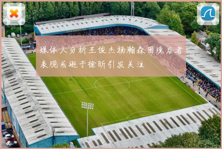 媒体人分析王俊杰杨瀚森困境后者表现或逊于徐昕引发关注