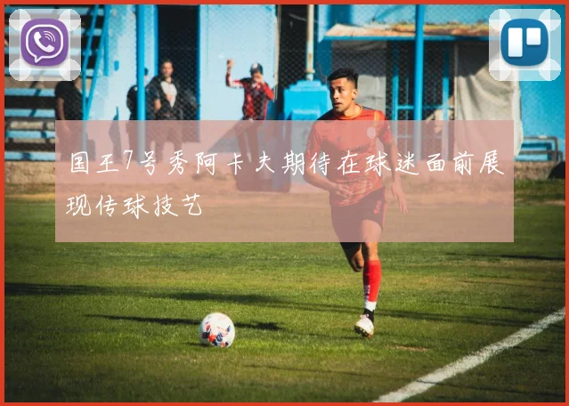 国王7号秀阿卡夫期待在球迷面前展现传球技艺