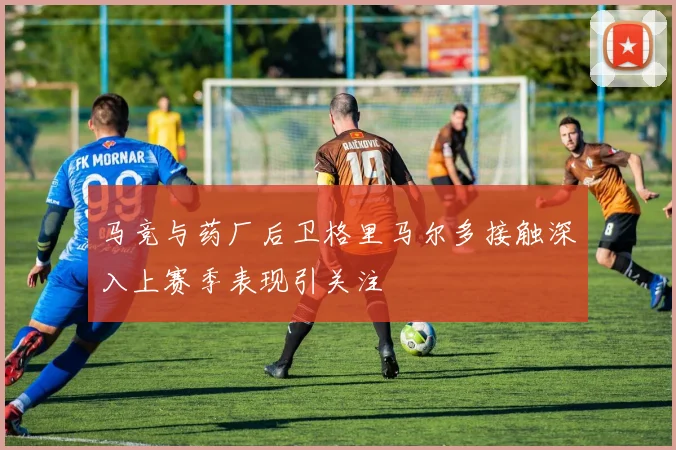 马竞与药厂后卫格里马尔多接触深入上赛季表现引关注
