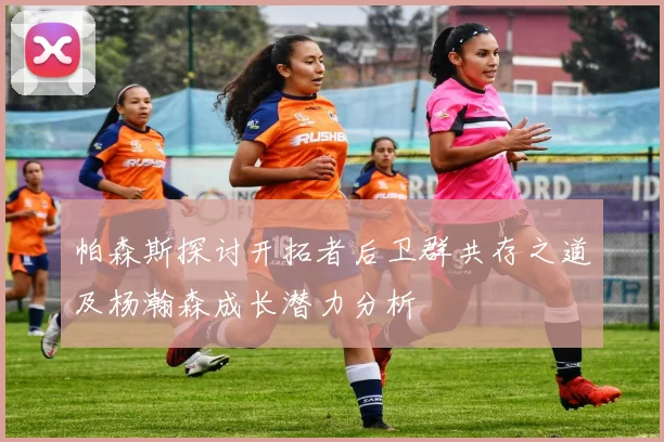 帕森斯探讨开拓者后卫群共存之道及杨瀚森成长潜力分析