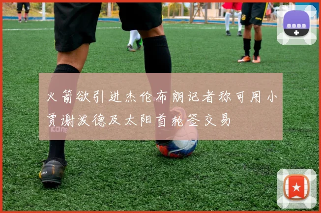 火箭欲引进杰伦布朗记者称可用小贾谢泼德及太阳首轮签交易