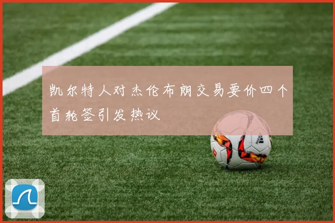 凯尔特人对杰伦布朗交易要价四个首轮签引发热议