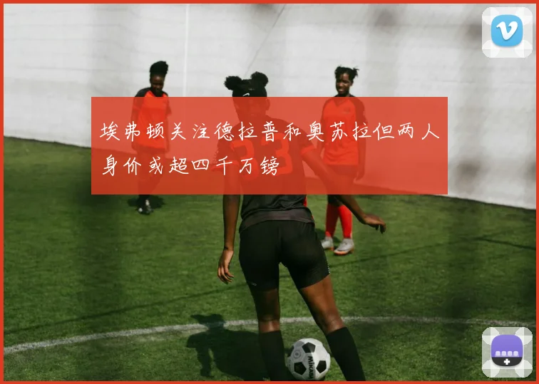 埃弗顿关注德拉普和奥苏拉但两人身价或超四千万镑