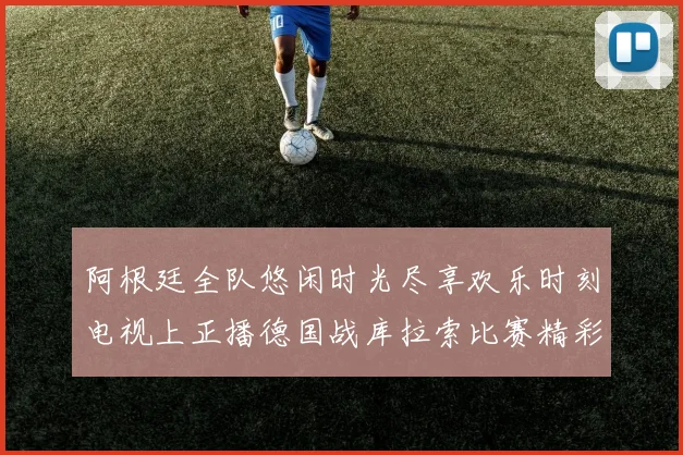 阿根廷全队悠闲时光尽享欢乐时刻电视上正播德国战库拉索比赛精彩瞬间